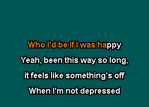 Who I'd be if! was happy

Yeah, been this way so long,

it feels like something's off

When I'm not depressed