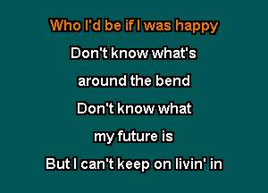 Who I'd be ifl was happy

Don't know what's
around the bend
Don't know what

my future is

Butl can't keep on livin' in