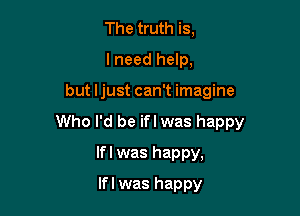 The truth is,
I need help,

but Ijust can't imagine

Who I'd be ifl was happy

lfl was happy,
If I was happy