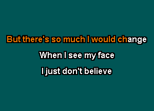 But there's so much Iwould change

When I see my face

ljust don't believe