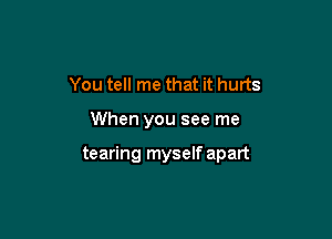 You tell me that it hurts

When you see me

tearing myself apart