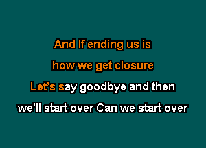 And If ending us is

how we get closure

Lefs say goodbye and then

we'll start over Can we start over