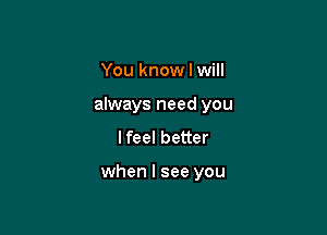 You know I will
always need you
lfeel better

when I see you