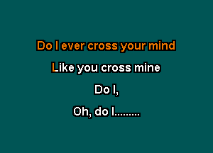 Do I ever cross your mind

Like you cross mine
Do I,
Ch, do I .........