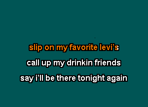 slip on my favorite levPs

call up my drinkin friends

say i'll be there tonight again