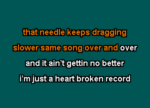 that needle keeps dragging
slower same song over and over
and it ain t gettin no better

Pm just a heart broken record
