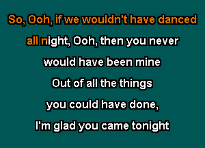 So, Ooh, ifwe wouldn't have danced
all night, Ooh, then you never
would have been mine
Out of all the things
you could have done,

I'm glad you came tonight