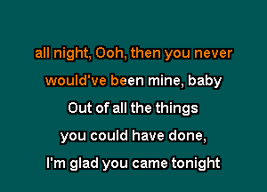 all night, Ooh, then you never
would've been mine, baby
Out of all the things

you could have done,

I'm glad you came tonight