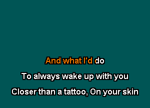 And what I'd do

To always wake up with you

Closer than a tattoo, On your skin