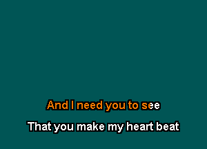 And I need you to see

That you make my heart beat