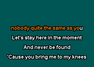 nobody quite the same as you
Let's stay here in the moment

And never be found

'Cause you bring me to my knees