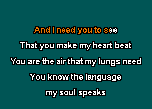 And I need you to see

That you make my heart beat

You are the air that my lungs need

You know the language

my soul speaks