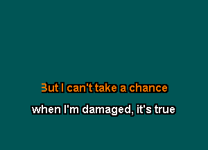 But I can't take a chance

when I'm damaged, it's true