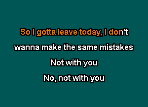 So I gotta leave today, I don't
wanna make the same mistakes

Not with you

No, not with you