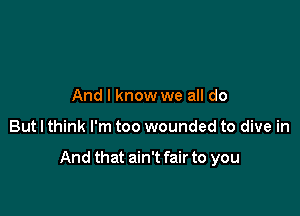 And I know we all do

But I think I'm too wounded to dive in

And that ain't fair to you