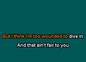 But I think I'm too wounded to dive in

And that ain't fair to you