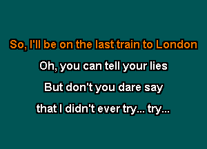 So, I'll be on the last train to London
Oh, you can tell your lies

But don't you dare say

that I didn't ever try... try...