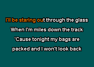 I'll be staring out through the glass
When I'm miles down the track
'Cause tonight my bags are

packed and I won't look back