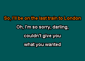 So, I'll be on the last train to London
Oh. I'm so sorry, darling,

couldn't give you

what you wanted