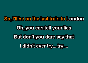 So, I'll be on the last train to London

Oh. you can tell your lies

But don't you dare say that
ldidn't ever try... try....