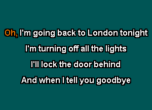 Oh, I'm going back to London tonight
I'm turning off all the lights
I'll lock the door behind

And when I tell you goodbye