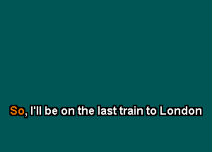 So, I'll be on the last train to London