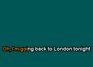Oh, I'm going back to London tonight