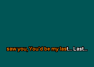 saw you, You'd be my last... Last...