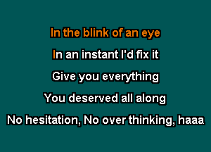 In the blink of an eye
In an instant I'd fix it
Give you everything

You deserved all along

No hesitation, No over thinking, haaa