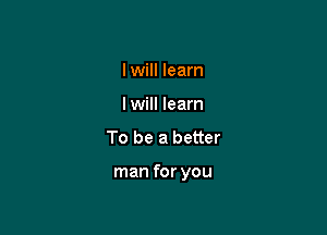 I will learn
I will learn

To be a better

man for you