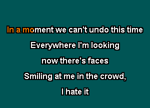 In a moment we can't undo this time

Everywhere I'm looking

now there's faces
Smiling at me in the crowd,
I hate it