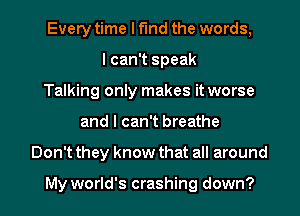 Every time I find the words,
I can't speak
Talking only makes it worse
and I can't breathe
Don't they know that all around

My world's crashing down?