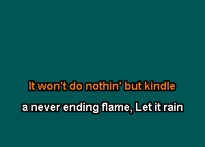 It won't do nothin' but kindle

a never ending flame, Let it rain