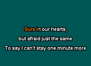 Sure in our hearts,

but afraid just the same

To sayl can't stay one minute more