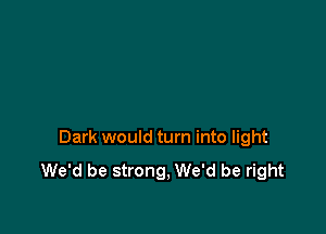 Dark would turn into light

We'd be strong, We'd be right