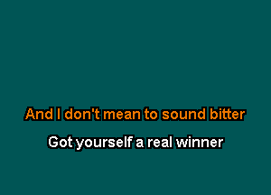 And I don't mean to sound bitter

Got yourself a real winner
