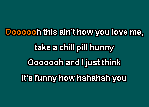 Ooooooh this aim how you love me,
take a chill pill hunny

Ooooooh and Ijust think

it's funny how hahahah you