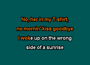 No, her in my T-shirt,

no mornin' kiss goodbye

I woke up on the wrong

side of a sunrise