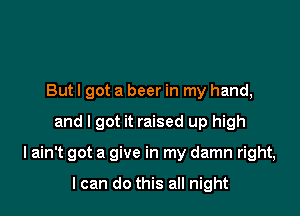 Butl got a beer in my hand,
and I got it raised up high

I ain't got a give in my damn right,

I can do this all night