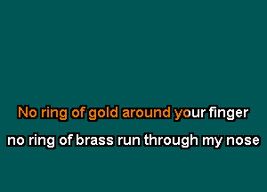 No ring of gold around your finger

no ring of brass run through my nose