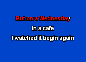 But on a Wednesday
In a cafe

lwatched it begin again