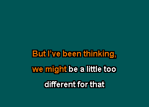 But We been thinking,

we might be a little too

different for that