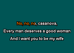 No, no, no, casanova,

Every man deserves a good woman

And I want you to be my wife