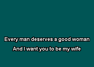 Every man deserves a good woman

And I want you to be my wife