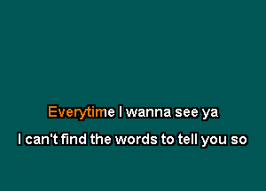 Everytime I wanna see ya

I can't find the words to tell you so