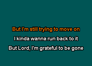 But I'm still trying to move on

I kinda wanna run back to it

But Lord, I'm grateful to be gone