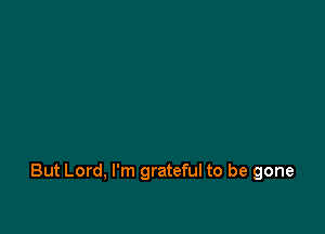 But Lord, I'm grateful to be gone