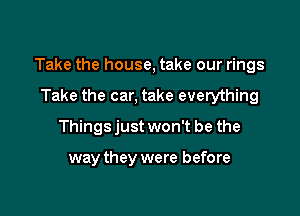 Take the house, take our rings

Take the car, take everything
Things just won't be the

way they were before