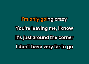 I'm only going crazy
You're leaving me, I know

It's just around the corner

I don't have very far to go