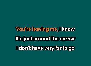 You're leaving me, I know

It's just around the corner

I don't have very far to go